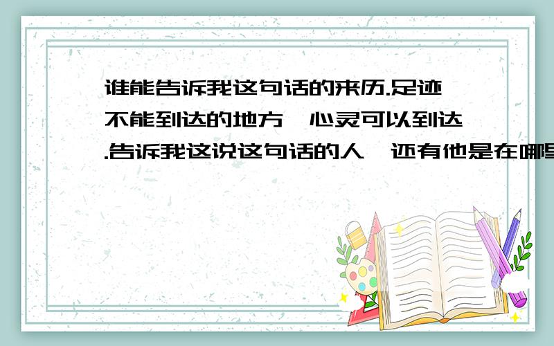 谁能告诉我这句话的来历.足迹不能到达的地方,心灵可以到达.告诉我这说这句话的人,还有他是在哪里或者说是在哪篇文章里说过这句话.希望能说的详细点.