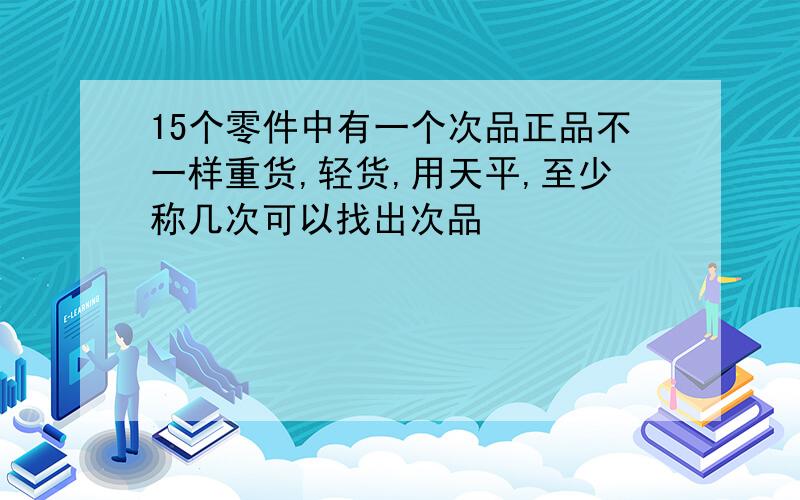 15个零件中有一个次品正品不一样重货,轻货,用天平,至少称几次可以找出次品