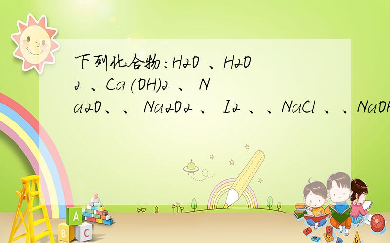 下列化合物：H2O 、H2O2 、Ca(OH)2 、 Na2O、、 Na2O2 、 I2 、、NaCl 、、NaOH 中,只含有离子键的是 ,下列化合物：H2O 、H2O2 、Ca(OH)2 、 Na2O、、 Na2O2 、 I2 、、NaCl 、、NaOH 中,只含有离子键的是 ,只含