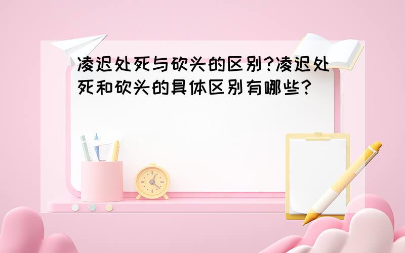 凌迟处死与砍头的区别?凌迟处死和砍头的具体区别有哪些?