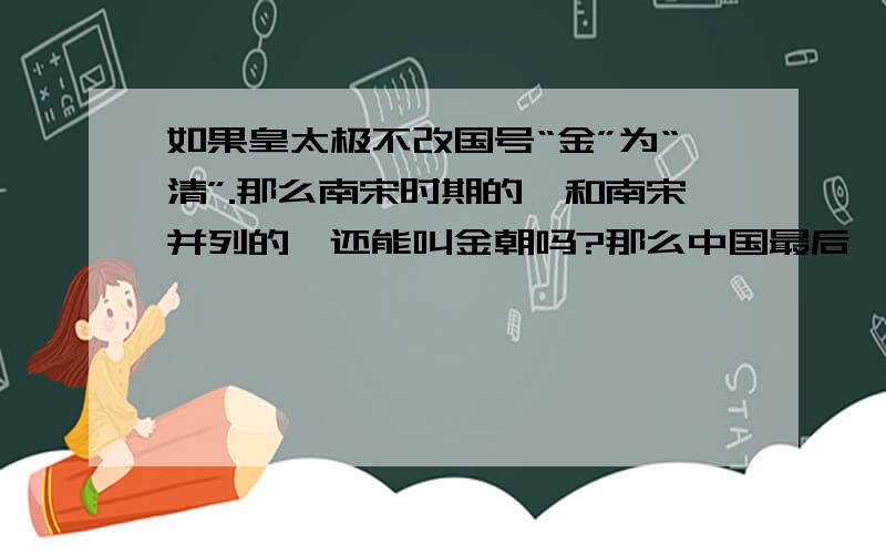 如果皇太极不改国号“金”为“清”.那么南宋时期的,和南宋并列的,还能叫金朝吗?那么中国最后一个统一王朝叫金朝.完颜阿骨打建立的金朝,是否应该叫“前金朝”了呢?