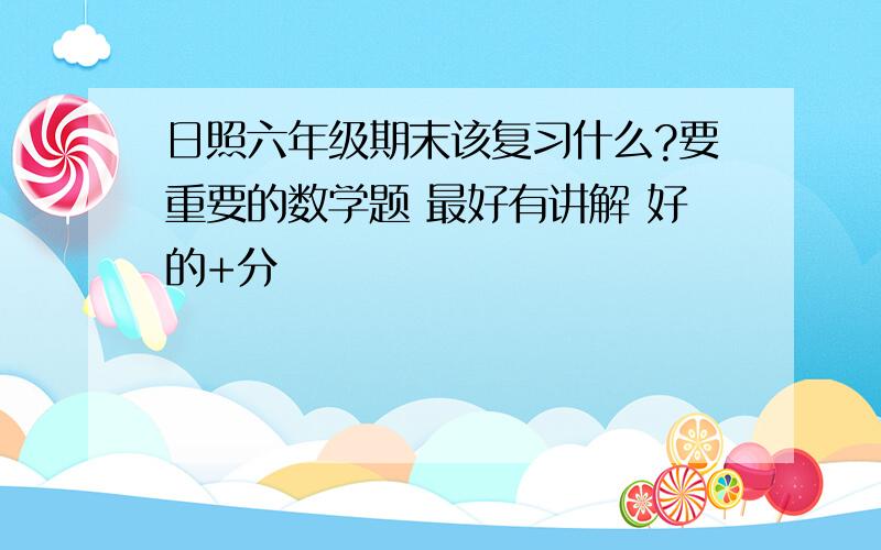 日照六年级期末该复习什么?要重要的数学题 最好有讲解 好的+分