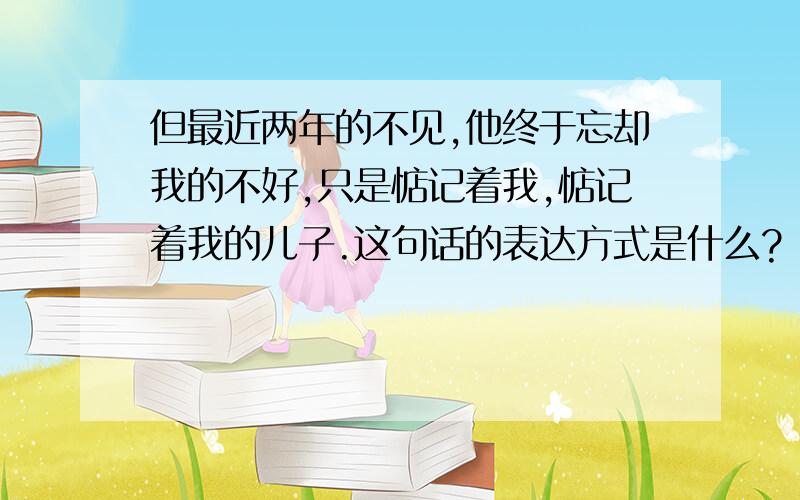 但最近两年的不见,他终于忘却我的不好,只是惦记着我,惦记着我的儿子.这句话的表达方式是什么?