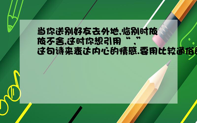 当你送别好友去外地,临别时依依不舍,这时你想引用“ ,”这句诗来表达内心的情感.要用比较通俗的,很多人都知道的诗句!不要海内存知己,天涯若比邻!是自己送别人，不能用桃花潭水深千尺