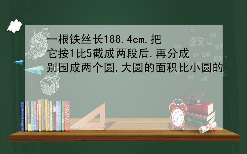 一根铁丝长188.4cm,把它按1比5截成两段后,再分成别围成两个圆,大圆的面积比小圆的