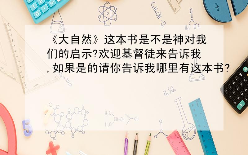 《大自然》这本书是不是神对我们的启示?欢迎基督徒来告诉我,如果是的请你告诉我哪里有这本书?