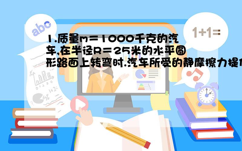 1.质量m＝1000千克的汽车,在半径R＝25米的水平圆形路面上转弯时.汽车所受的静摩擦力提供向心力,已知静摩擦力的最大值为其重力的0.4倍．（1）汽车的速度为5米每秒时,静摩擦力的大小 （2）