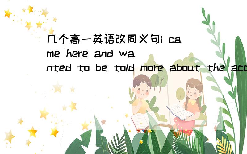 几个高一英语改同义句i came here and wanted to be told more about the accident.i came here to ___ ___ more about the accident.my friend cathy has passed the ectrance exam and will go to college soon.my friend cathy will soon ___ ___ ___colle