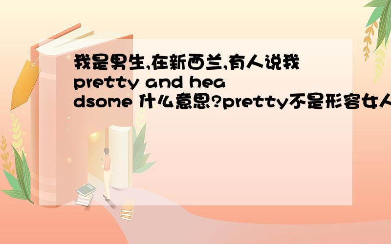 我是男生,在新西兰,有人说我pretty and headsome 什么意思?pretty不是形容女人的吗?他的口气是开玩笑的, 什么意思我不清楚他在说 pretty or headsome还是 pretty and headsome 不过都是 you are开头的