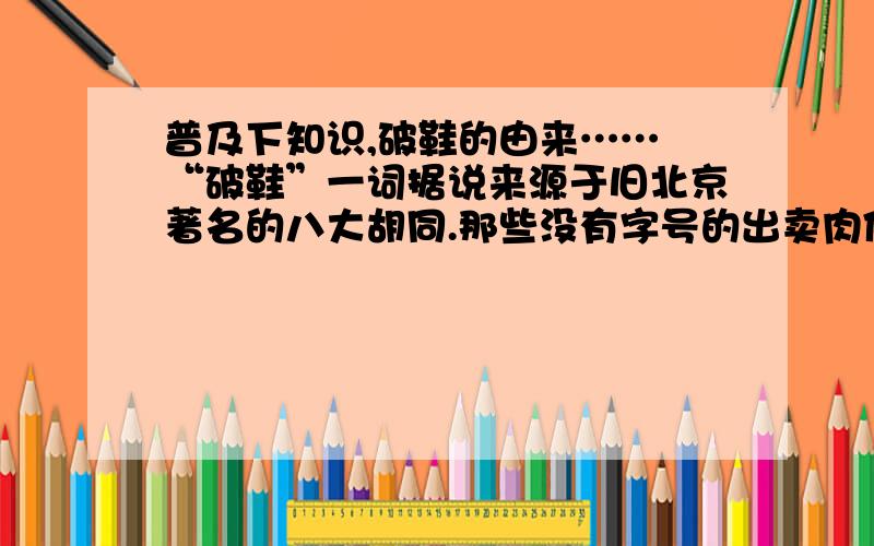 普及下知识,破鞋的由来…… “破鞋”一词据说来源于旧北京著名的八大胡同.那些没有字号的出卖肉体者,在住宅兼工作室的大门外,挑挂一只绣花鞋,做为幌子.日久天长,风吹日晒,那只绣花鞋