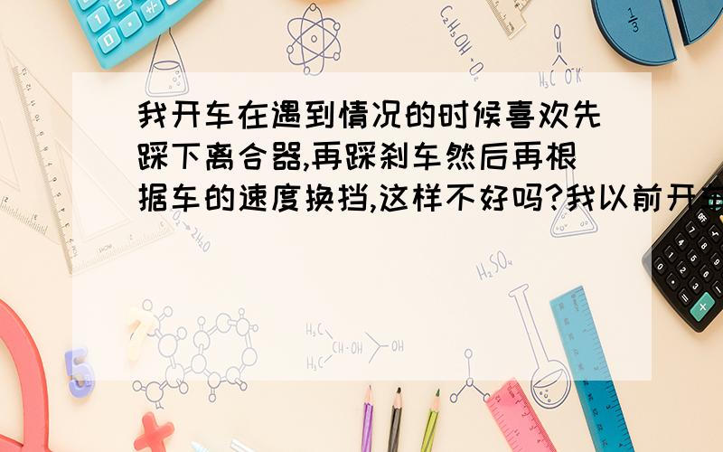 我开车在遇到情况的时候喜欢先踩下离合器,再踩刹车然后再根据车的速度换挡,这样不好吗?我以前开车在遇到情况的时候喜欢先踩下离合器,再踩刹车然后再根据车的速度换挡,可是教练总是