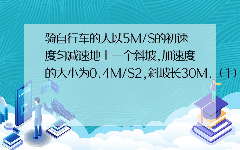 骑自行车的人以5M/S的初速度匀减速地上一个斜坡,加速度的大小为0.4M/S2,斜坡长30M.（1）骑自行车的人通过斜坡需要多少时间? （2）自行车骑上斜坡顶是的速度为多少?（3）第2s内通过的距离是