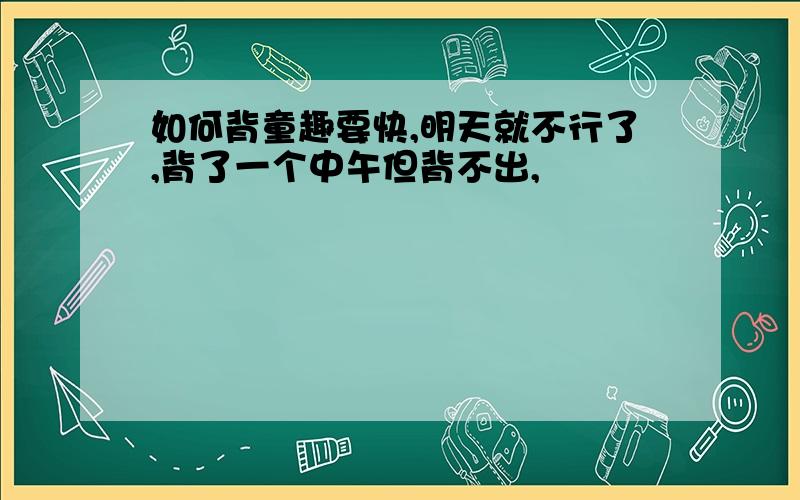 如何背童趣要快,明天就不行了,背了一个中午但背不出,