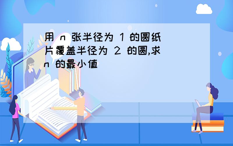 用 n 张半径为 1 的圆纸片覆盖半径为 2 的圆,求 n 的最小值．