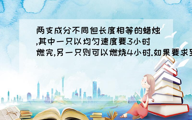 两支成分不同但长度相等的蜡烛,其中一只以均匀速度要3小时燃完,另一只则可以燃烧4小时.如果要求到下午五时整,两支蜡烛的长度比是1:2,那么应该在什么时候点燃这两支蜡烛?最好是算术