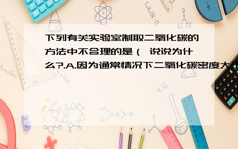 下列有关实验室制取二氧化碳的方法中不合理的是（ 说说为什么?.A.因为通常情况下二氧化碳密度大于空气,故能用向上排空气法收集.B.因为二氧化碳能溶于水,故一般不用排水法.C.在发生装置