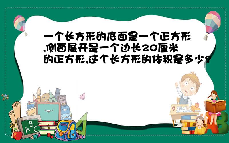 一个长方形的底面是一个正方形,侧面展开是一个边长20厘米的正方形,这个长方形的体积是多少?