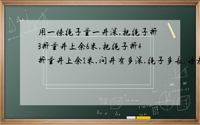 用一条绳子量一井深,把绳子折3折量井上余6米,把绳子折4折量井上余1米,问井有多深,绳子多长.请老师帮