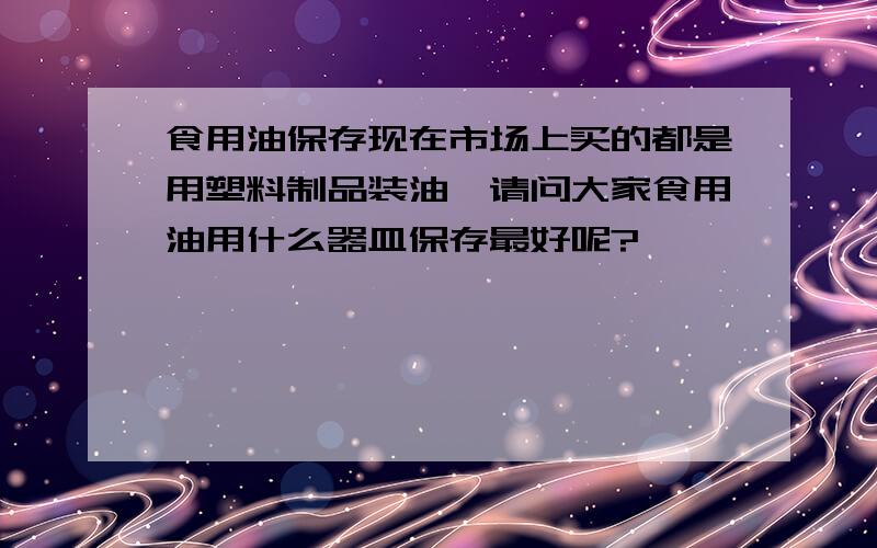 食用油保存现在市场上买的都是用塑料制品装油,请问大家食用油用什么器皿保存最好呢?