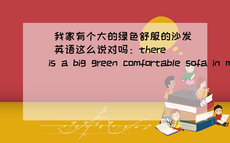 [我家有个大的绿色舒服的沙发]英语这么说对吗：there is a big green comfortable sofa in my home.如题.