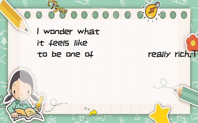 I wonder what it feels like to be one of______really rich.The Jenkinsons already have two Rolls Royces and now they are buying ____ third!A.the; a B.the;the C./;a D./;the应该选什么呢 还有 what it feels like to be one A 和 THE 我搞不清楚