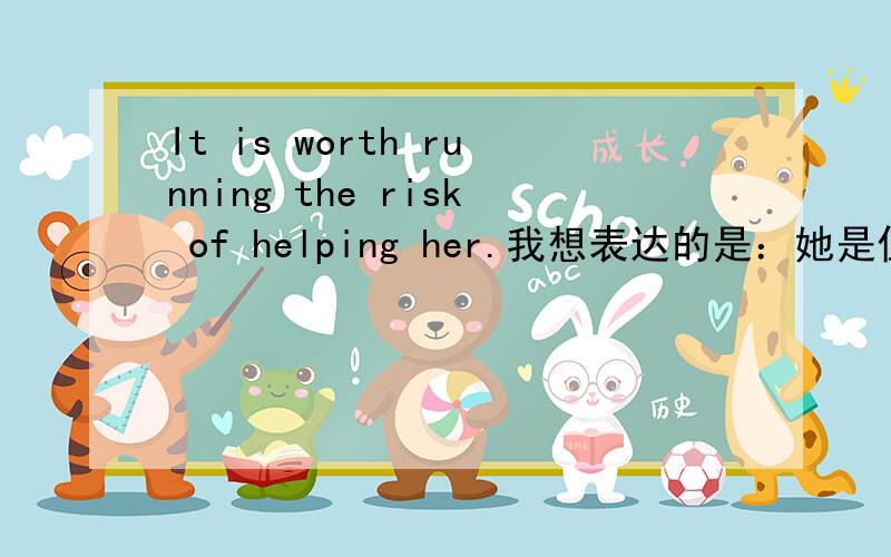 It is worth running the risk of helping her.我想表达的是：她是值得我冒险去救的.请各位看这句话是否有错误?我就是用想用run the risk of这个词组造句。按照楼下的写的这个It is adj for sb to do sth我改成