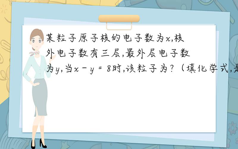 某粒子原子核的电子数为x,核外电子数有三层,最外层电子数为y,当x－y＝8时,该粒子为?（填化学式,是1到18号元素）