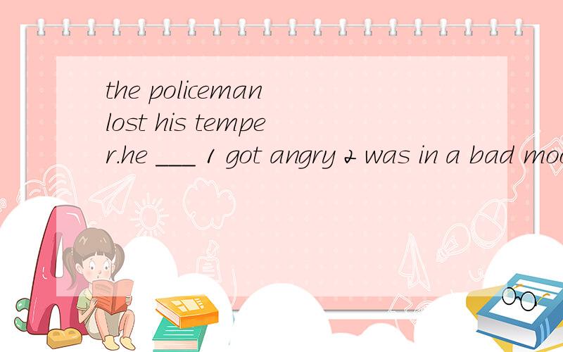 the policeman lost his temper.he ___ 1 got angry 2 was in a bad mood 选择哪一个.为什么