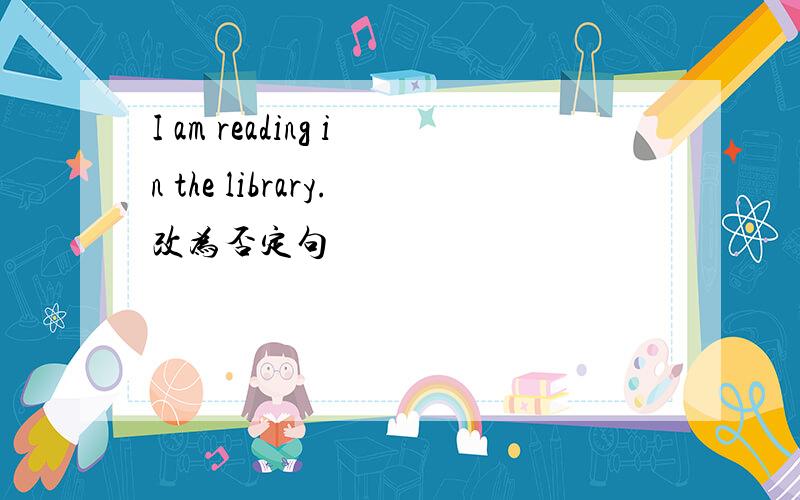 I am reading in the library.改为否定句