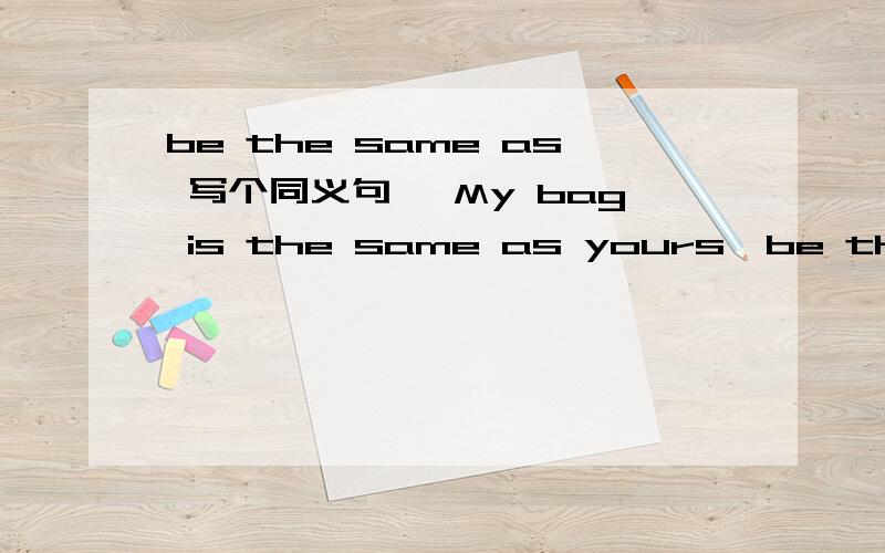 be the same as 写个同义句【 My bag is the same as yours】be the same as 1 写一个常用的 同义句表达.符合我给出的 例句.2 我的年龄和他一样大 （ 尽量写出 三种句型 翻译）3 我的手和他的手一样大 （