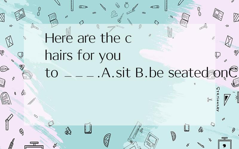 Here are the chairs for you to ___.A.sit B.be seated onC.sit onD.sit down为什么？求教b还是c？