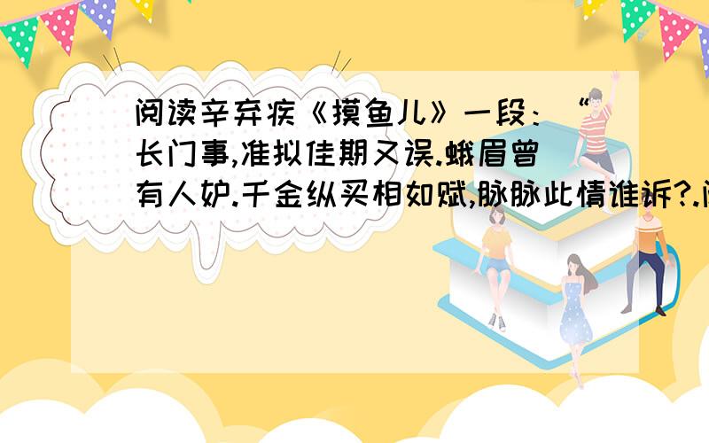 阅读辛弃疾《摸鱼儿》一段：“长门事,准拟佳期又误.蛾眉曾有人妒.千金纵买相如赋,脉脉此情谁诉?.阅读辛弃疾《摸鱼儿》一段：“长门事,准拟佳期又误.蛾眉曾有人妒.千金纵买相如赋,脉脉