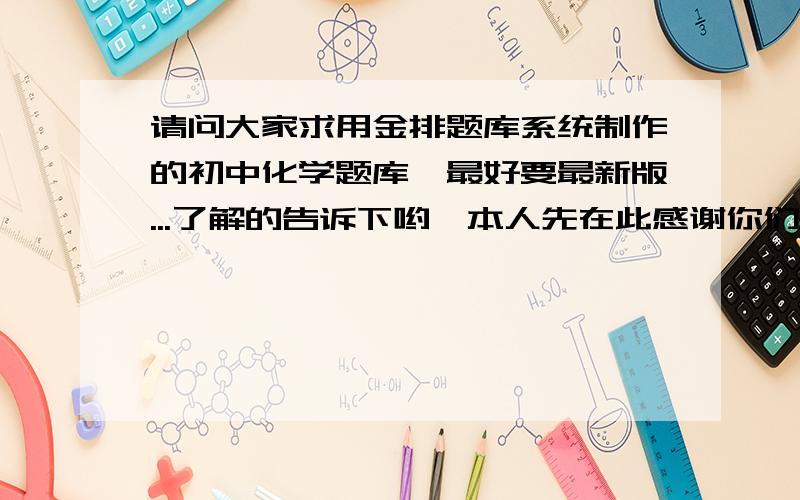 请问大家求用金排题库系统制作的初中化学题库,最好要最新版...了解的告诉下哟,本人先在此感谢你们了0j