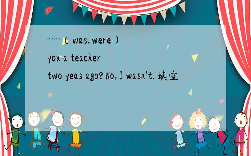 ----（was,were)you a teacher two yeas ago?No,I wasn't.填空
