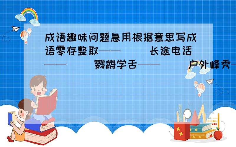 成语趣味问题急用根据意思写成语零存整取——（ ）长途电话——（ ）鹦鹉学舌——（ ）户外峰秀——（ ）户户垂柳——（ ）海底捞针——（ ）翻印底片——（ ）古文译注——（ ）高