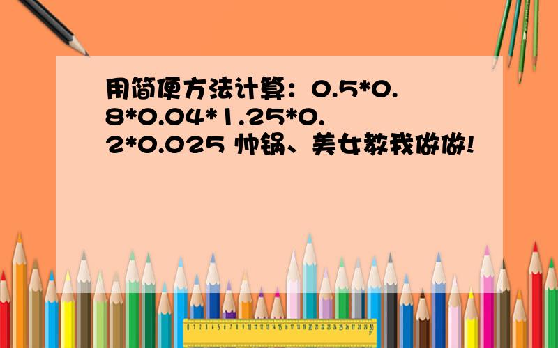 用简便方法计算：0.5*0.8*0.04*1.25*0.2*0.025 帅锅、美女教我做做!