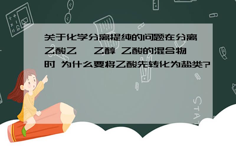 关于化学分离提纯的问题在分离乙酸乙酯 乙醇 乙酸的混合物时 为什么要将乙酸先转化为盐类?