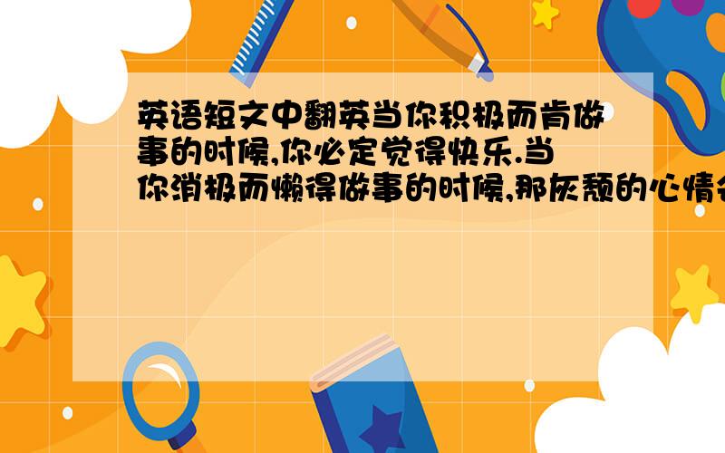 英语短文中翻英当你积极而肯做事的时候,你必定觉得快乐.当你消极而懒得做事的时候,那灰颓的心情会使你对每一分钟都觉得厌倦.有快乐的愿望就能成为快乐的人,你在希望快乐的同时才会