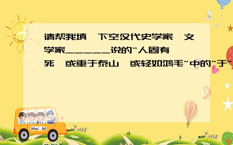 请帮我填一下空汉代史学家、文学家_____说的“人固有一死,或重于泰山,或轻如鸿毛”中的“于”当“比”讲,它与唐代诗人______写的《 》中的“____________”(诗句)中的“于”意思完全相同.