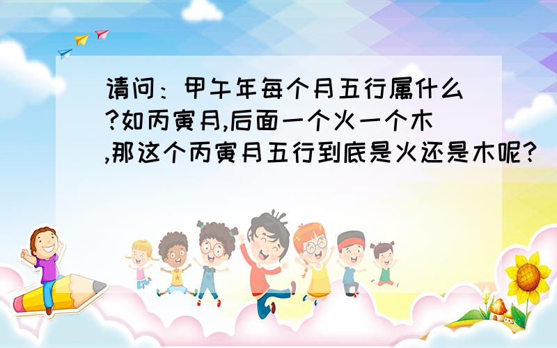 请问：甲午年每个月五行属什么?如丙寅月,后面一个火一个木,那这个丙寅月五行到底是火还是木呢?