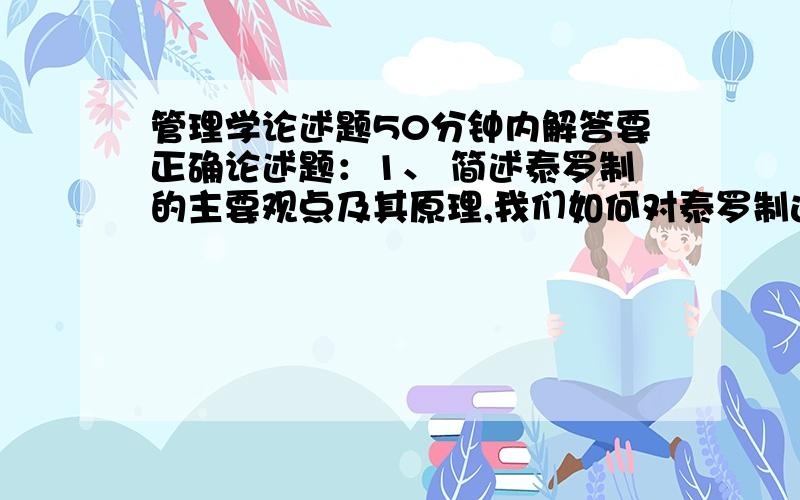 管理学论述题50分钟内解答要正确论述题：1、 简述泰罗制的主要观点及其原理,我们如何对泰罗制进行评价?2、 试述迈克尔波特产业竞争的五力分析框架?3、 试述SWOT分析方法及其应用?4、 试