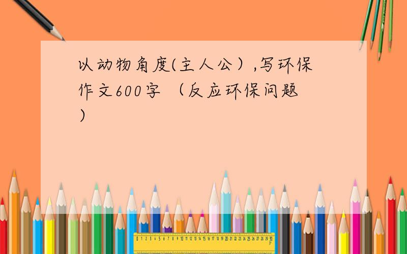 以动物角度(主人公）,写环保作文600字 （反应环保问题）