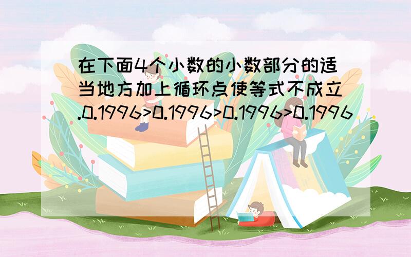 在下面4个小数的小数部分的适当地方加上循环点使等式不成立.0.1996>0.1996>0.1996>0.1996