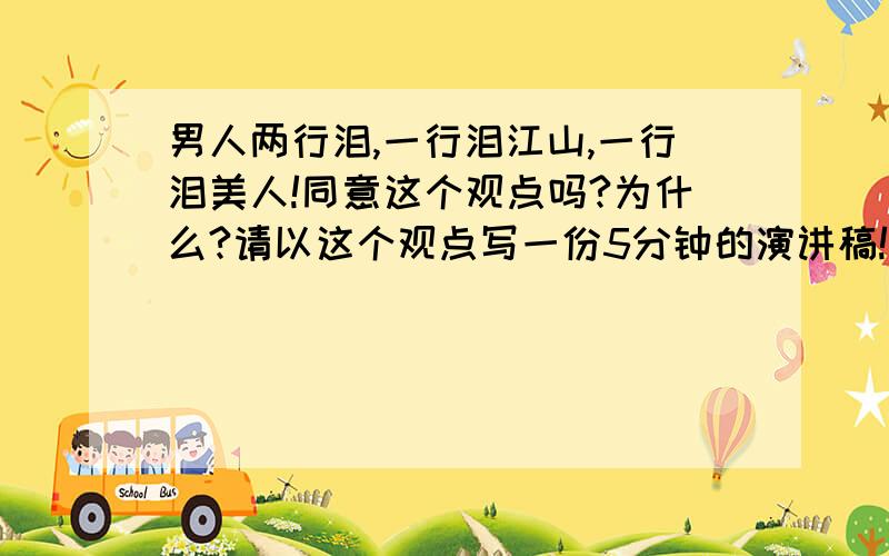 男人两行泪,一行泪江山,一行泪美人!同意这个观点吗?为什么?请以这个观点写一份5分钟的演讲稿!我今天也受到了和你一模一样的演讲稿,你那是是怎么演讲的啊?我是女的我真的不知道要怎么