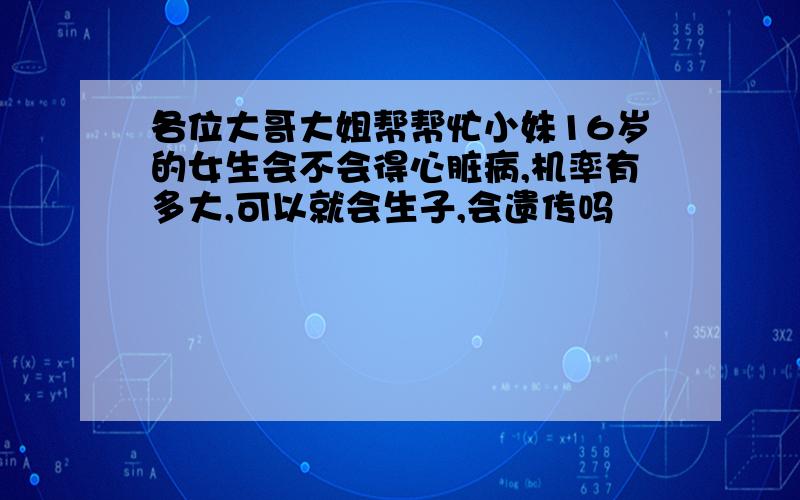 各位大哥大姐帮帮忙小妹16岁的女生会不会得心脏病,机率有多大,可以就会生子,会遗传吗