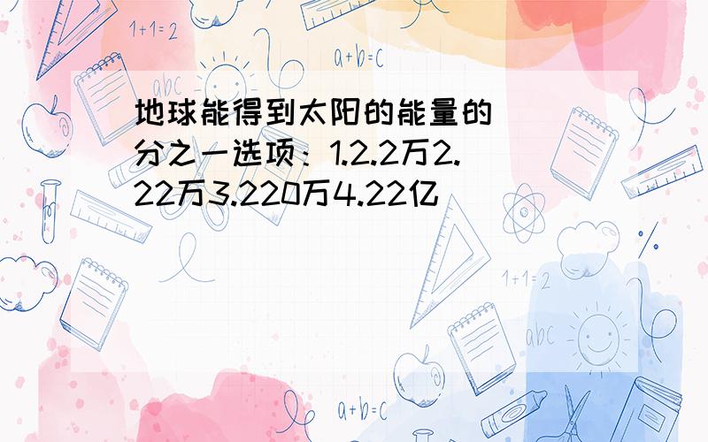 地球能得到太阳的能量的（ ）分之一选项：1.2.2万2.22万3.220万4.22亿