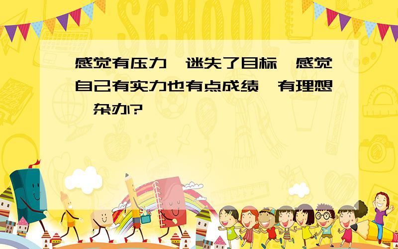 感觉有压力,迷失了目标,感觉自己有实力也有点成绩,有理想,杂办?