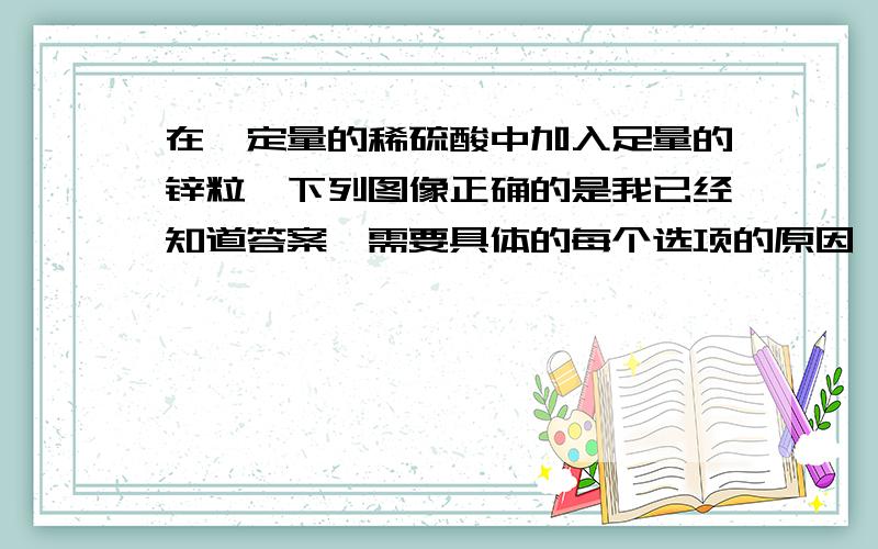 在一定量的稀硫酸中加入足量的锌粒,下列图像正确的是我已经知道答案,需要具体的每个选项的原因