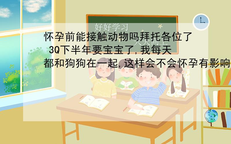 怀孕前能接触动物吗拜托各位了 3Q下半年要宝宝了,我每天都和狗狗在一起,这样会不会怀孕有影响