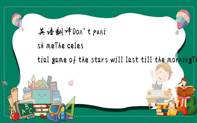 英语翻译Don’t punish meThe celestial game of the stars will last till the morningThere are only two people under the moon you and meThe wind is whispering something to us and is calling to walkThe light in the windows is put out long ago,I’m